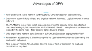 Advantages of DFW
• Fully distributed. More network I/O throughput, CPU horsepower, scales linearly.
• Datacenter space is fully utilized and physical network flattened. Logical network is quite
different.
• The VLANs the top-of-rack switch exposes determine the security zones the attached
machines belong to, not the massive vertical network cluster. Multiple security zones co-
located in the same rack. New security zones trivial to create.
• Only expose the network ports defined in our CMDB application deployment system
• Further limit accessibility to the network ports via upstream consumers by consuming the
application call graph.
• Able to canary / ramp ACL changes down to the per host or container, no big bang
modifications required.
 