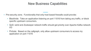 New Business Capabilities
• Pre-security zone. Functionality that only host based firewalls could provide:
• Blackhole: Take an application listening on port 11016 from taking any traffic, or block
specific upstream consumers.
• QoS: sshd and Zookeeper network traffic should get priority over Apache Kafka network
I/O
• Pinhole: Based on the callgraph, only allow upstream consumers to access my
application on port 11016
 