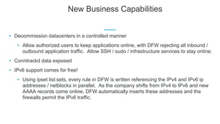 New Business Capabilities
• Decommission datacenters in a controlled manner
• Allow authorized users to keep applications online, with DFW rejecting all inbound /
outbound application traffic. Allow SSH / sudo / infrastructure services to stay online.
• Conntrackd data exposed
• IPv6 support comes for free!
• Using ipset list:sets, every rule in DFW is written referencing the IPv4 and IPv6 ip
addresses / netblocks in parallel. As the company shifts from IPv4 to IPv6 and new
AAAA records come online, DFW automatically inserts these addresses and the
firewalls permit the IPv6 traffic.
 