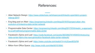References:
• Altair Network Design: https://www.slideshare.net/shawnzandi/linkedin-openfabric-project-
interop-2017
• Eng blog post on Altair: https://engineering.linkedin.com/blog/2016/03/project-altair--the-
evolution-of-linkedins-data-center-network
• Programmable Data Center: https://engineering.linkedin.com/blog/2017/03/linkedin_s-approach-
to-a-self-defined-programmable-data-center
• Facebook’s Spine and Leaf: https://code.facebook.com/posts/360346274145943/introducing-
data-center-fabric-the-next-generation-facebook-data-center-network/
• Facebook’s Spine and Leaf: https://www.youtube.com/watch?v=mLEawo6OzFM
• Milton from Office Space: http://www.imdb.com/title/tt0151804/
 