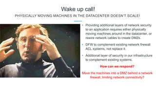Wake up call!
PHYSICALLY MOVING MACHINES IN THE DATACENTER DOESN’T SCALE!
• Providing additional layers of network security
to an application requires either physically
moving machines around in the datacenter, or
rewire network cables to create DMZs.
• DFW to complement existing network firewall
ACL systems, not replace it.
• Additional layer of security in our infrastructure
to complement existing systems.
How can we respond?
Move the machines into a DMZ behind a network
firewall, limiting network connectivity?
 