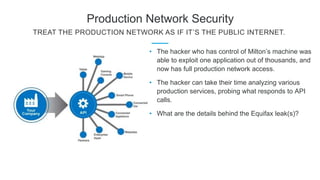 Production Network Security
TREAT THE PRODUCTION NETWORK AS IF IT’S THE PUBLIC INTERNET.
• The hacker who has control of Milton’s machine was
able to exploit one application out of thousands, and
now has full production network access.
• The hacker can take their time analyzing various
production services, probing what responds to API
calls.
• What are the details behind the Equifax leak(s)?
 