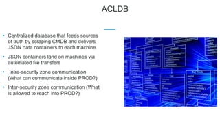 ACLDB
• Centralized database that feeds sources
of truth by scraping CMDB and delivers
JSON data containers to each machine.
• JSON containers land on machines via
automated file transfers
• Intra-security zone communication
(What can communicate inside PROD?)
• Inter-security zone communication (What
is allowed to reach into PROD?)
 