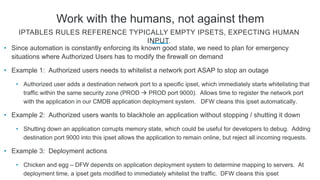 Work with the humans, not against them
• Since automation is constantly enforcing its known good state, we need to plan for emergency
situations where Authorized Users has to modify the firewall on demand
• Example 1: Authorized users needs to whitelist a network port ASAP to stop an outage
• Authorized user adds a destination network port to a specific ipset, which immediately starts whitelisting that
traffic within the same security zone (PROD  PROD port 9000). Allows time to register the network port
with the application in our CMDB application deployment system. DFW cleans this ipset automatically.
• Example 2: Authorized users wants to blackhole an application without stopping / shutting it down
• Shutting down an application corrupts memory state, which could be useful for developers to debug. Adding
destination port 9000 into this ipset allows the application to remain online, but reject all incoming requests.
• Example 3: Deployment actions
• Chicken and egg – DFW depends on application deployment system to determine mapping to servers. At
deployment time, a ipset gets modified to immediately whitelist the traffic. DFW cleans this ipset
IPTABLES RULES REFERENCE TYPICALLY EMPTY IPSETS, EXPECTING HUMAN
INPUT.
 