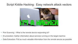Script Kiddie Hacking: Easy network attack vectors
• Port Scanning – What is the remote device responding to?
• Enumeration- Gather information about services running on the target machine
• Data Extraction- Pull as much valuable information from the remote service as possible
 