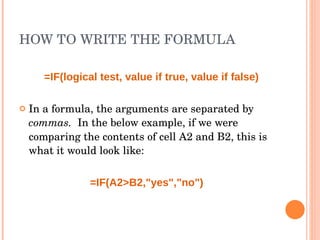 HOW TO WRITE THE FORMULA =IF(logical test, value if true, value if false) In a formula, the arguments are separated by  commas.  In the below example, if we were comparing the contents of cell A2 and B2, this is what it would look like: =IF(A2>B2,"yes","no") 