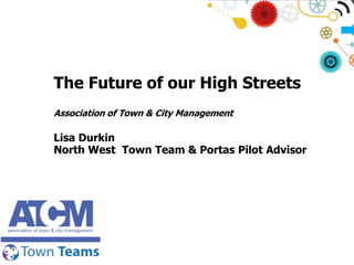 The Future of our High Streets
Association of Town & City Management

Lisa Durkin
North West Town Team & Portas Pilot Advisor

 
