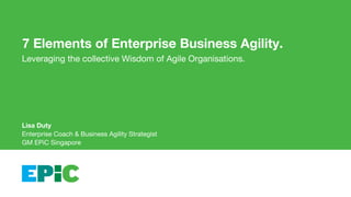 7 Elements of Enterprise Business Agility.
Leveraging the collective Wisdom of Agile Organisations.
Lisa Duty
Enterprise Coach & Business Agility Strategist
GM EPiC Singapore
 