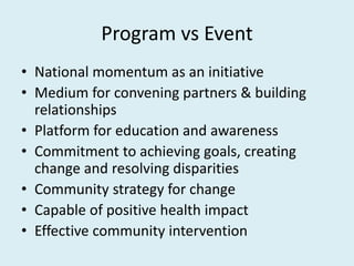 Program vs Event
• National momentum as an initiative
• Medium for convening partners & building
relationships
• Platform for education and awareness
• Commitment to achieving goals, creating
change and resolving disparities
• Community strategy for change
• Capable of positive health impact
• Effective community intervention
