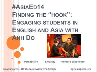 #ASIAED14 
FINDING THE “HOOK”: 
ENGAGING STUDENTS IN 
ENGLISH AND ASIA WITH 
ANH DO 
- Perspective - Empathy - Refugee Experience 
Lisa Edwards – HT Welfare Bossley Park High @raisingxplorers 
 