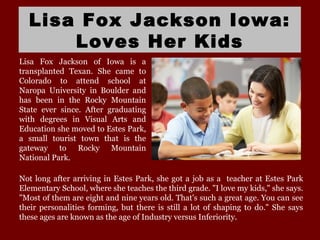 Lisa Fox Jackson Iowa:
Loves Her Kids
Lisa Fox Jackson of Iowa is a
transplanted Texan. She came to
Colorado to attend school at
Naropa University in Boulder and
has been in the Rocky Mountain
State ever since. After graduating
with degrees in Visual Arts and
Education she moved to Estes Park,
a small tourist town that is the
gateway to Rocky Mountain
National Park.
Not long after arriving in Estes Park, she got a job as a teacher at Estes Park
Elementary School, where she teaches the third grade. "I love my kids," she says.
"Most of them are eight and nine years old. That's such a great age. You can see
their personalities forming, but there is still a lot of shaping to do." She says
these ages are known as the age of Industry versus Inferiority.
 