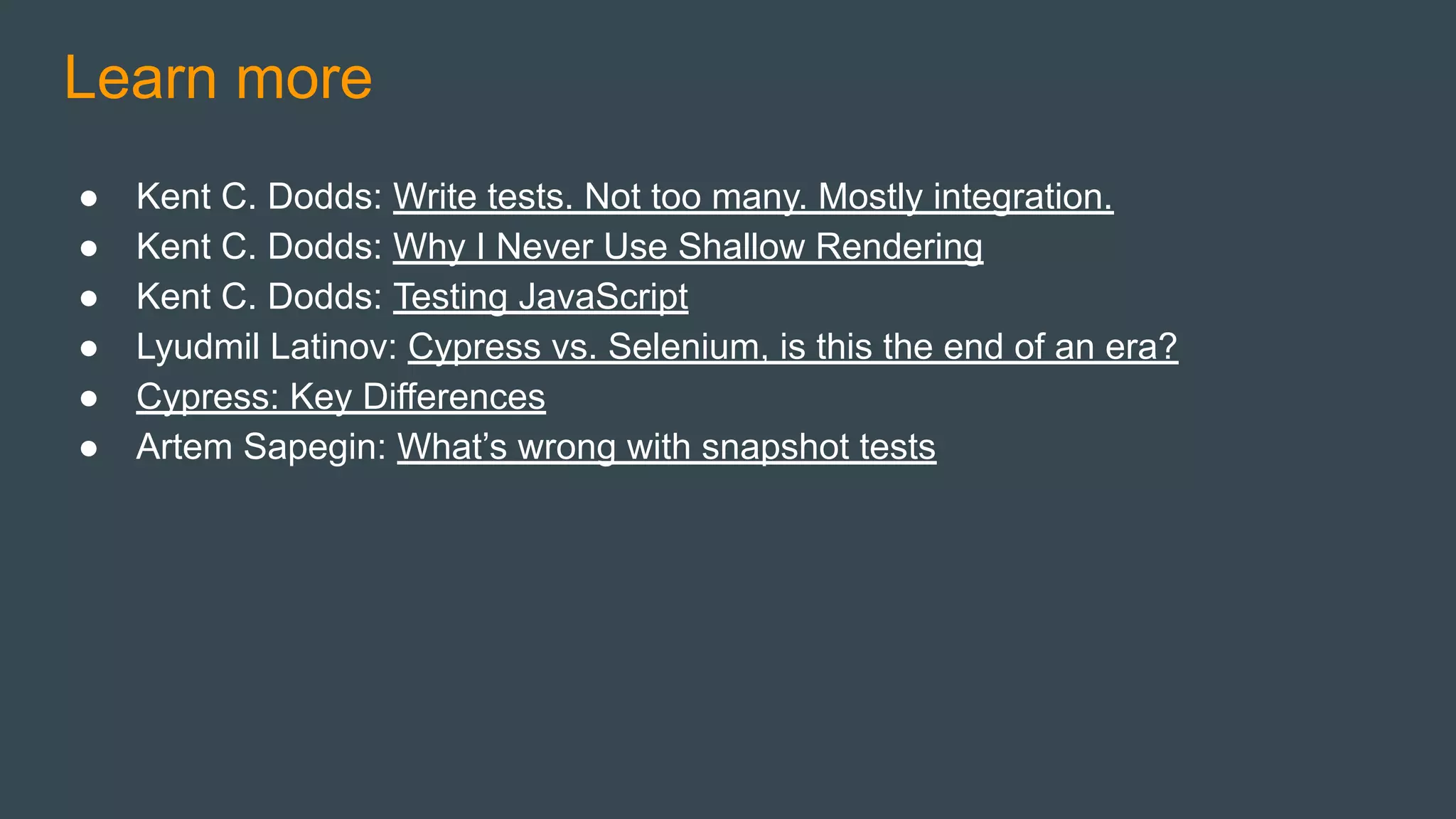 ● Kent C. Dodds: Write tests. Not too many. Mostly integration.
● Kent C. Dodds: Why I Never Use Shallow Rendering
● Kent C. Dodds: Testing JavaScript
● Lyudmil Latinov: Cypress vs. Selenium, is this the end of an era?
● Cypress: Key Differences
● Artem Sapegin: What’s wrong with snapshot tests
Learn more
 