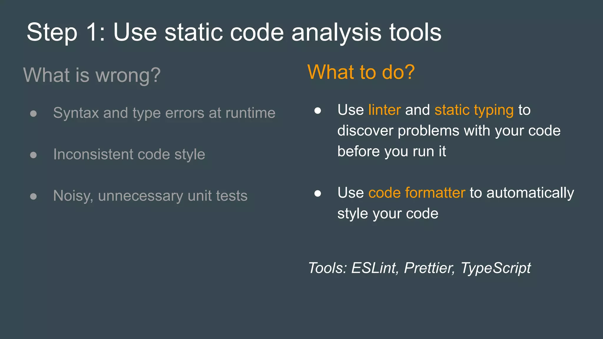 Step 1: Use static code analysis tools
What is wrong?
● Syntax and type errors at runtime
● Inconsistent code style
● Noisy, unnecessary unit tests
What to do?
● Use linter and static typing to
discover problems with your code
before you run it
● Use code formatter to automatically
style your code
Tools: ESLint, Prettier, TypeScript
 