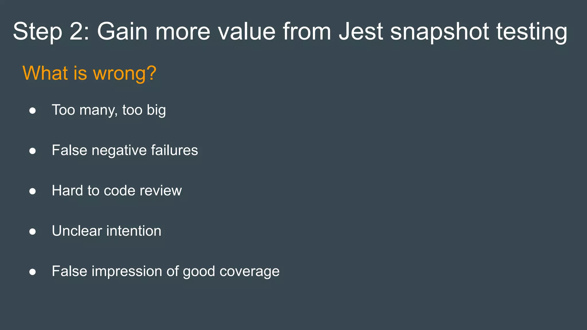 Step 2: Gain more value from Jest snapshot testing
What is wrong?
● Too many, too big
● False negative failures
● Hard to code review
● Unclear intention
● False impression of good coverage
 