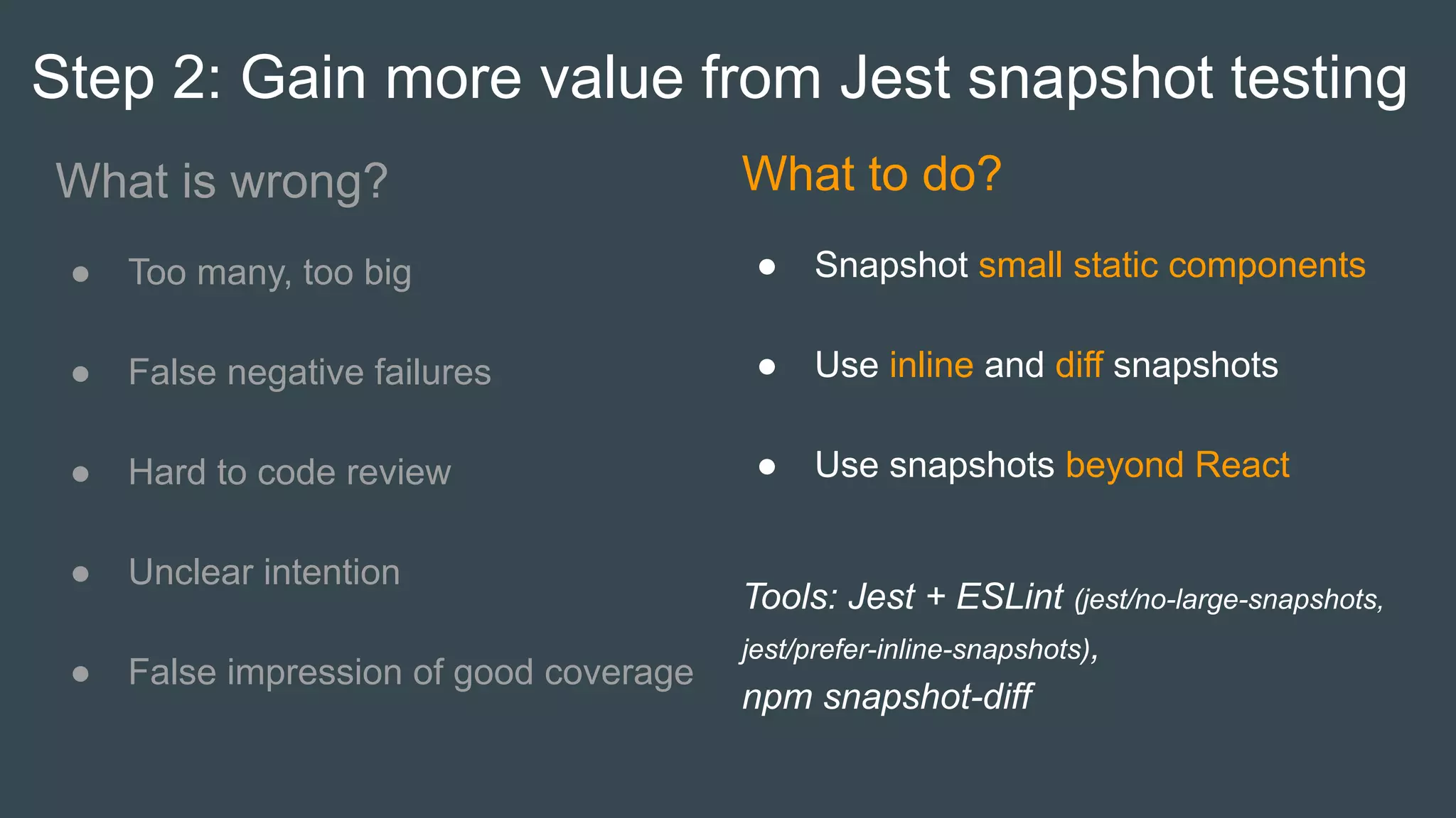 Step 2: Gain more value from Jest snapshot testing
What is wrong?
● Too many, too big
● False negative failures
● Hard to code review
● Unclear intention
● False impression of good coverage
What to do?
● Snapshot small static components
● Use inline and diff snapshots
● Use snapshots beyond React
Tools: Jest + ESLint (jest/no-large-snapshots,
jest/prefer-inline-snapshots),
npm snapshot-diff
 