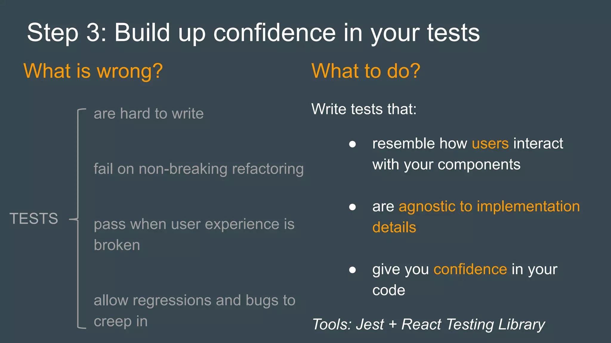 What is wrong?
Step 3: Build up confidence in your tests
are hard to write
fail on non-breaking refactoring
pass when user experience is
broken
allow regressions and bugs to
creep in
TESTS
What to do?
Write tests that:
● resemble how users interact
with your components
● are agnostic to implementation
details
● give you confidence in your
code
Tools: Jest + React Testing Library
 