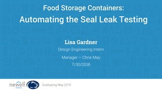 1
Automating the Seal Leak Testing
Food Storage Containers:
Lisa Gardner
7/30/2018
Design Engineering Intern
Manager – Chris May
Graduating May 2019
 