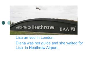 Lisa arrived in London.
Diana was her guide and she waited for
Lisa in Heathrow Airport.
 