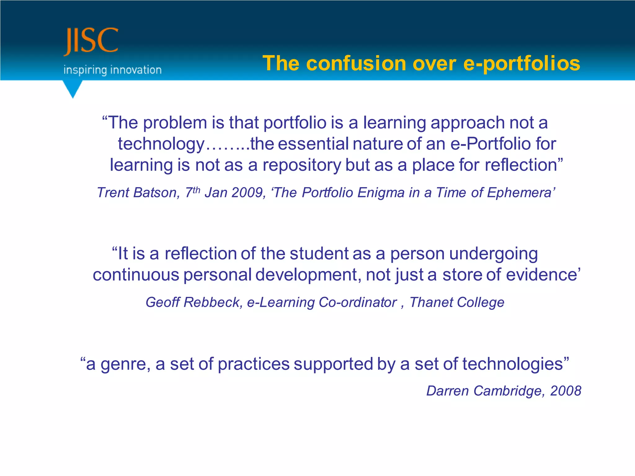 The confusion over e-portfolios

  “The problem is that portfolio is a learning approach not a
    technology……..the essential nature of an e-Portfolio for
   learning is not as a repository but as a place for reflection”
  Trent Batson, 7th Jan 2009, ‘The Portfolio Enigma in a Time of Ephemera’



   “It is a reflection of the student as a person undergoing
 continuous personal development, not just a store of evidence’
         Geoff Rebbeck, e-Learning Co-ordinator , Thanet College



“a genre, a set of practices supported by a set of technologies”
                                                     Darren Cambridge, 2008



                                                                              12
 
