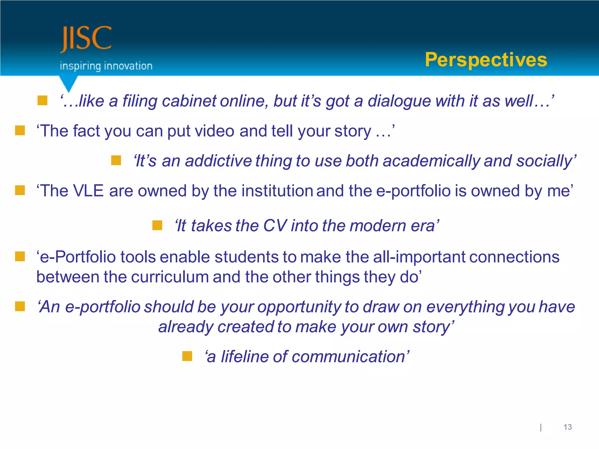 Perspectives

    ‘…like a filing cabinet online, but it’s got a dialogue with it as well…’
 ‘The fact you can put video and tell your story …’
              ‘It’s an addictive thing to use both academically and socially’
 ‘The VLE are owned by the institution and the e-portfolio is owned by me’

                    ‘It takes the CV into the modern era’
 ‘e-Portfolio tools enable students to make the all-important connections
  between the curriculum and the other things they do’
 ‘An e-portfolio should be your opportunity to draw on everything you have
                    already created to make your own story’
                        ‘a lifeline of communication’



                                                                     31/10/2012 | slide 13
 