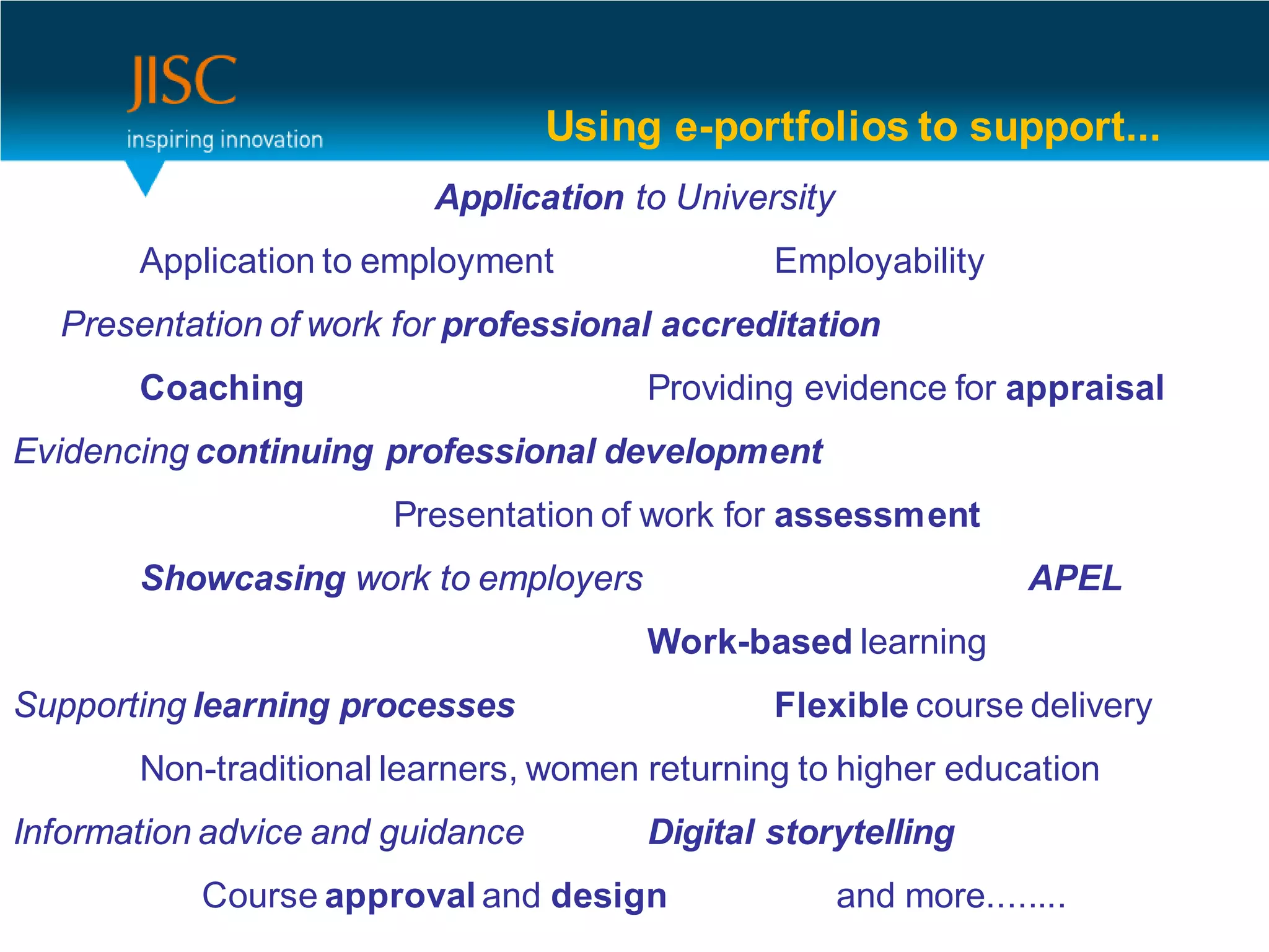 Using e-portfolios to support...
                         Application to University
       Application to employment               Employability
  Presentation of work for professional accreditation
       Coaching                        Providing evidence for appraisal
Evidencing continuing professional development
                       Presentation of work for assessment
       Showcasing work to employers                               APEL
                                       Work-based learning
Supporting learning processes                  Flexible course delivery
       Non-traditional learners, women returning to higher education
Information advice and guidance        Digital storytelling
           Course approval and design                and more........
 