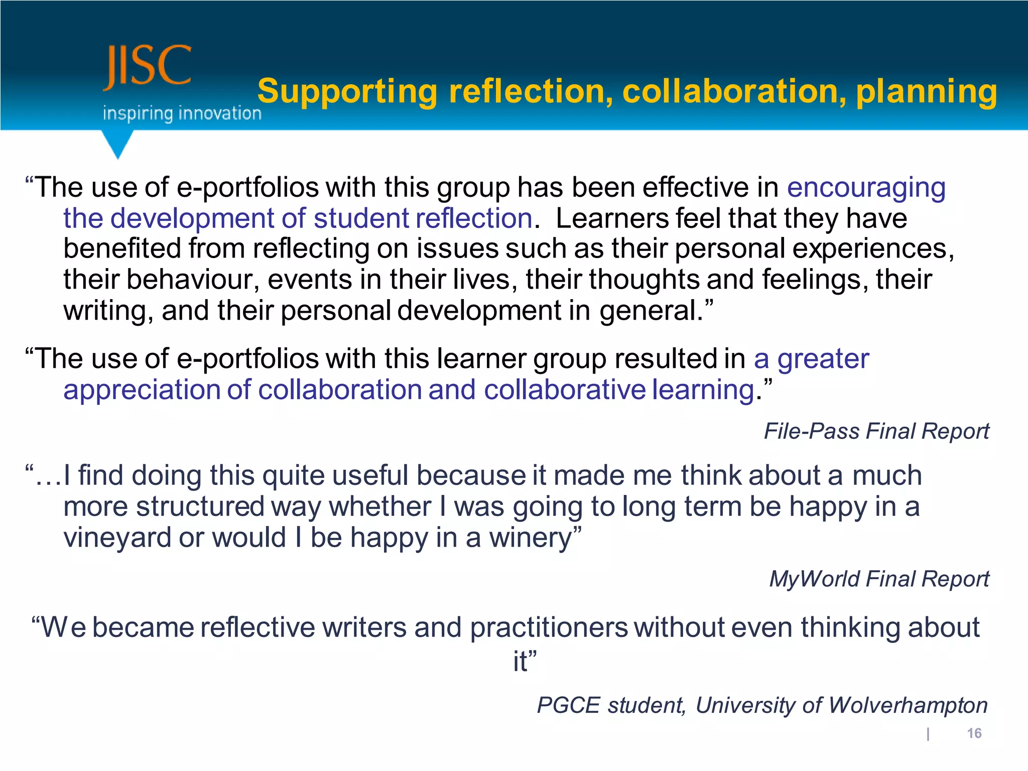 Supporting reflection, collaboration, planning

“The use of e-portfolios with this group has been effective in encouraging
   the development of student reflection. Learners feel that they have
   benefited from reflecting on issues such as their personal experiences,
   their behaviour, events in their lives, their thoughts and feelings, their
   writing, and their personal development in general.”
“The use of e-portfolios with this learner group resulted in a greater
   appreciation of collaboration and collaborative learning.”
                                                              File-Pass Final Report

“…I find doing this quite useful because it made me think about a much
  more structured way whether I was going to long term be happy in a
  vineyard or would I be happy in a winery”
                                                               MyWorld Final Report

“We became reflective writers and practitioners without even thinking about
                                     it”
                                          PGCE student, University of Wolverhampton
                                                                      31/10/2012 | slide 16
 