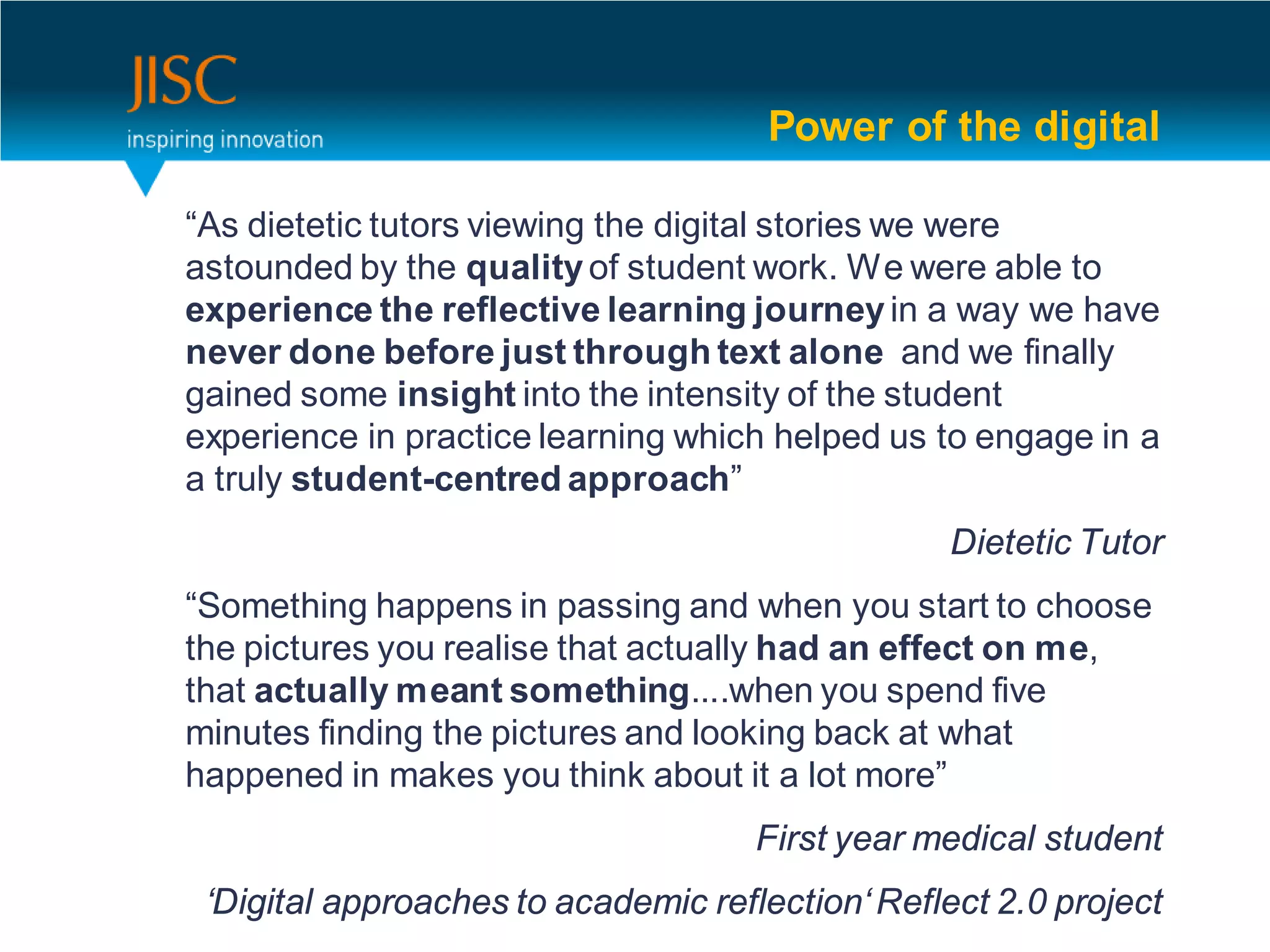 Power of the digital

“As dietetic tutors viewing the digital stories we were
astounded by the quality of student work. We were able to
experience the reflective learning journey in a way we have
never done before just through text alone and we finally
gained some insight into the intensity of the student
experience in practice learning which helped us to engage in a
a truly student-centred approach”
                                                  Dietetic Tutor
“Something happens in passing and when you start to choose
the pictures you realise that actually had an effect on me,
that actually meant something....when you spend five
minutes finding the pictures and looking back at what
happened in makes you think about it a lot more”
                                     First year medical student
 ‘Digital approaches to academic reflection‘ Reflect 2.0 project
 