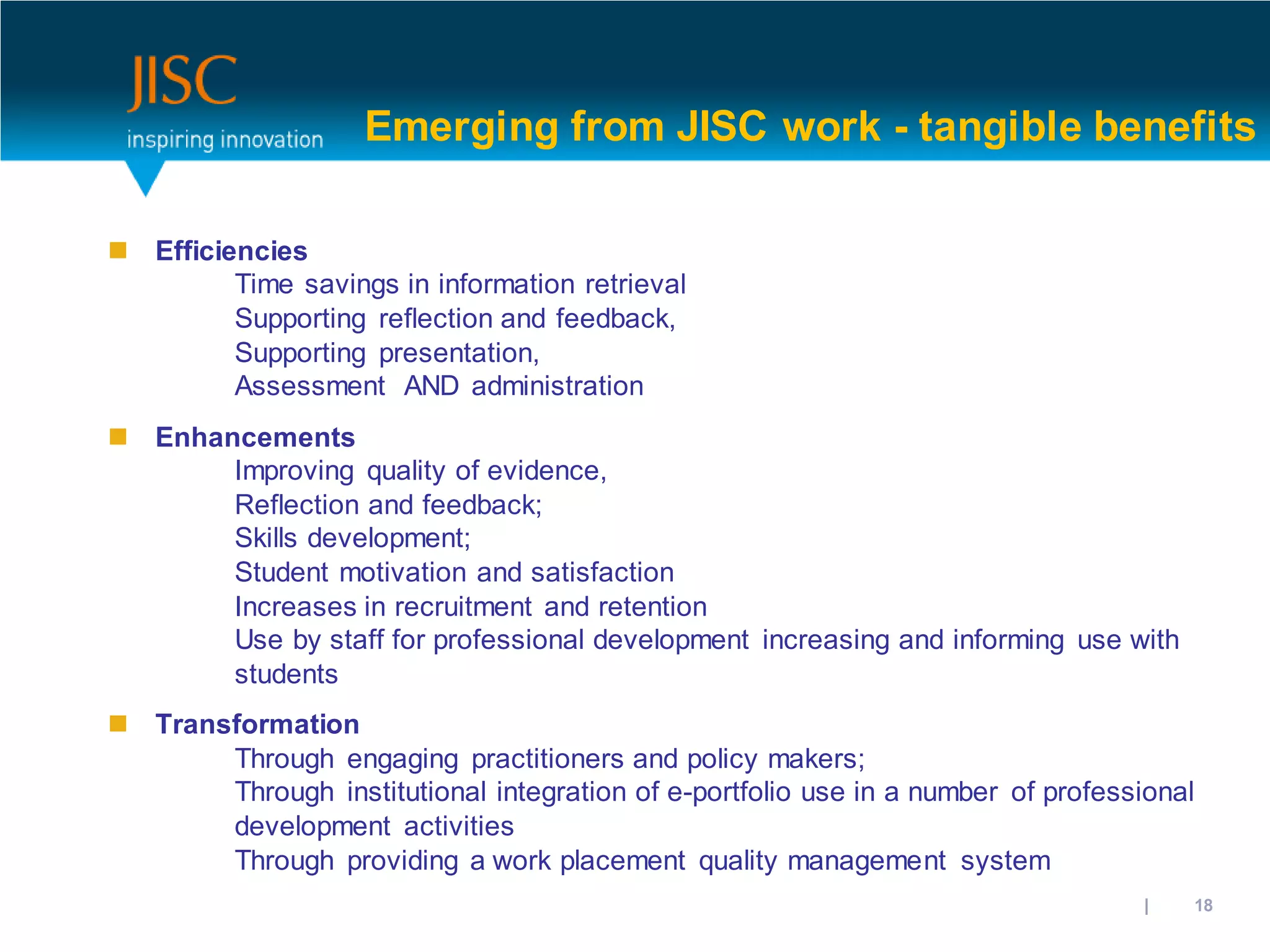 Emerging from JISC work - tangible benefits

 Efficiencies
         Time savings in information retrieval
         Supporting reflection and feedback,
         Supporting presentation,
         Assessment AND administration
 Enhancements
       Improving quality of evidence,
       Reflection and feedback;
       Skills development;
       Student motivation and satisfaction
       Increases in recruitment and retention
       Use by staff for professional development increasing and informing use with
       students
 Transformation
       Through engaging practitioners and policy makers;
       Through institutional integration of e-portfolio use in a number of professional
       development activities
       Through providing a work placement quality management system
                                                                           31/10/2012 | slide 18
 
