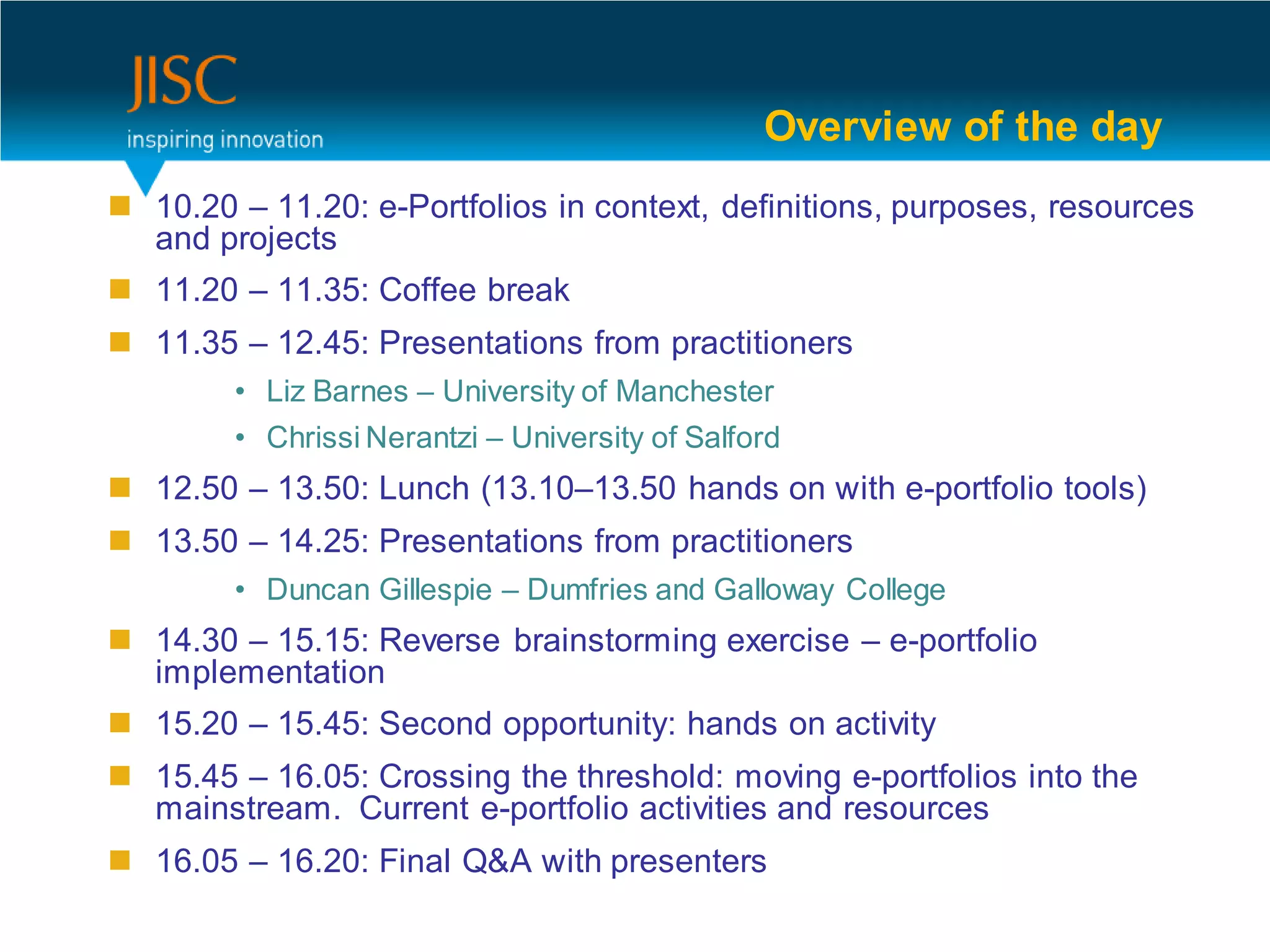 Overview of the day
 10.20 – 11.20: e-Portfolios in context, definitions, purposes, resources
  and projects
 11.20 – 11.35: Coffee break
 11.35 – 12.45: Presentations from practitioners
        • Liz Barnes – University of Manchester
        • Chrissi Nerantzi – University of Salford
 12.50 – 13.50: Lunch (13.10–13.50 hands on with e-portfolio tools)
 13.50 – 14.25: Presentations from practitioners
        • Duncan Gillespie – Dumfries and Galloway College
 14.30 – 15.15: Reverse brainstorming exercise – e-portfolio
  implementation
 15.20 – 15.45: Second opportunity: hands on activity
 15.45 – 16.05: Crossing the threshold: moving e-portfolios into the
  mainstream. Current e-portfolio activities and resources
 16.05 – 16.20: Final Q&A with presenters
 