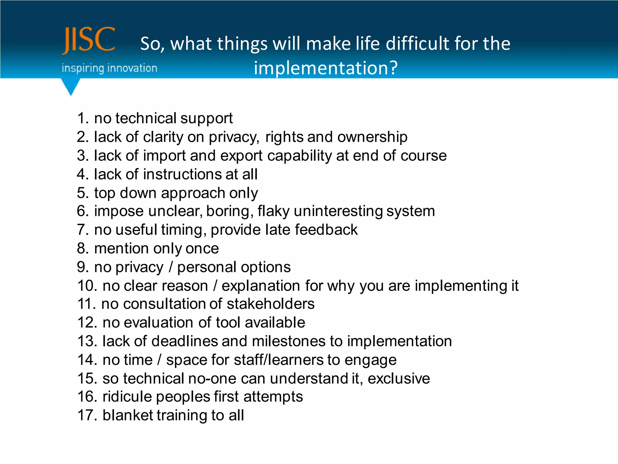 So, what things will make life difficult for the
                      implementation?

1. no technical support
2. lack of clarity on privacy, rights and ownership
3. lack of import and export capability at end of course
4. lack of instructions at all
5. top down approach only
6. impose unclear, boring, flaky uninteresting system
7. no useful timing, provide late feedback
8. mention only once
9. no privacy / personal options
10. no clear reason / explanation for why you are implementing it
11. no consultation of stakeholders
12. no evaluation of tool available
13. lack of deadlines and milestones to implementation
14. no time / space for staff/learners to engage
15. so technical no-one can understand it, exclusive
16. ridicule peoples first attempts
17. blanket training to all
 