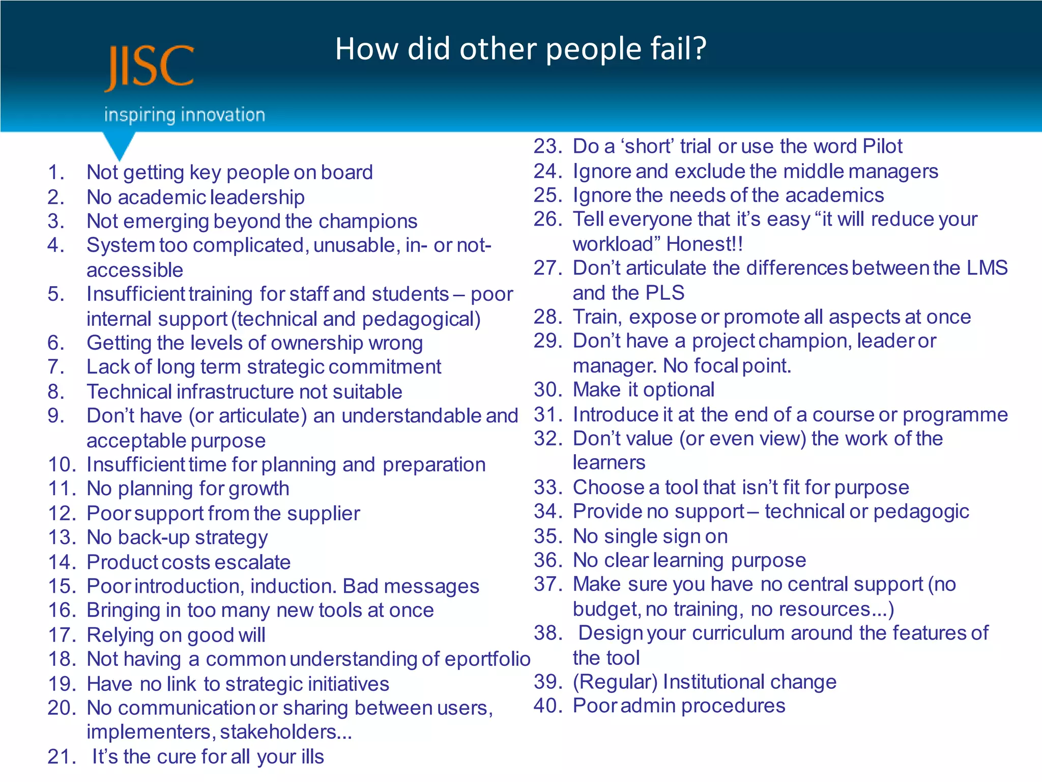 How did other people fail?

                                                         23.    Do a ‘short’ trial or use the word Pilot
1.    Not getting key people on board                    24.    Ignore and exclude the middle managers
2.    No academic leadership                             25.    Ignore the needs of the academics
3.    Not emerging beyond the champions                  26.    Tell everyone that it’s easy “it will reduce your
4.    System too complicated, unusable, in- or not-             workload” Honest!!
      accessible                                          27.   Don’t articulate the differences between the LMS
5.    Insufficient training for staff and students – poor       and the PLS
      internal support (technical and pedagogical)        28.   Train, expose or promote all aspects at once
6.    Getting the levels of ownership wrong               29.   Don’t have a project champion, leader or
7.    Lack of long term strategic commitment                    manager. No focal point.
8.    Technical infrastructure not suitable               30.   Make it optional
9.    Don’t have (or articulate) an understandable and 31.      Introduce it at the end of a course or programme
      acceptable purpose                                  32.   Don’t value (or even view) the work of the
10.   Insufficient time for planning and preparation            learners
11.   No planning for growth                              33.   Choose a tool that isn’t fit for purpose
12.   Poor support from the supplier                      34.   Provide no support – technical or pedagogic
13.   No back-up strategy                                 35.   No single sign on
14.   Product costs escalate                              36.   No clear learning purpose
15.   Poor introduction, induction. Bad messages          37.   Make sure you have no central support (no
16.   Bringing in too many new tools at once                    budget, no training, no resources...)
17.   Relying on good will                                38.    Design your curriculum around the features of
18.   Not having a common understanding of eportfolio           the tool
19.   Have no link to strategic initiatives               39.   (Regular) Institutional change
20.   No communication or sharing between users,          40.   Poor admin procedures
      implementers, stakeholders...
21.    It’s the cure for all your ills
 