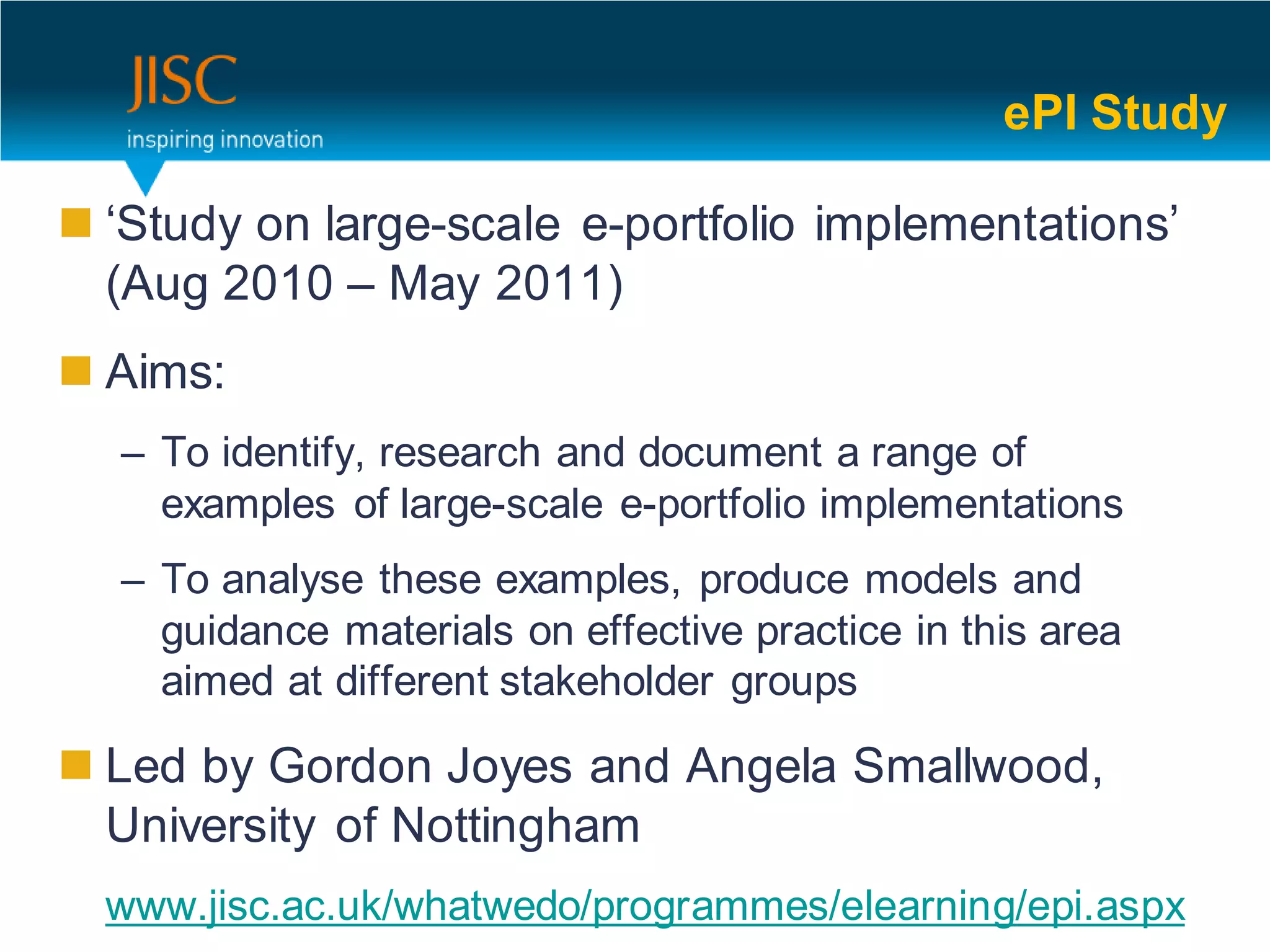 ePI Study

 ‘Study on large-scale e-portfolio implementations’
  (Aug 2010 – May 2011)
 Aims:
  – To identify, research and document a range of
    examples of large-scale e-portfolio implementations
  – To analyse these examples, produce models and
    guidance materials on effective practice in this area
    aimed at different stakeholder groups

 Led by Gordon Joyes and Angela Smallwood,
  University of Nottingham
  www.jisc.ac.uk/whatwedo/programmes/elearning/epi.aspx
 
