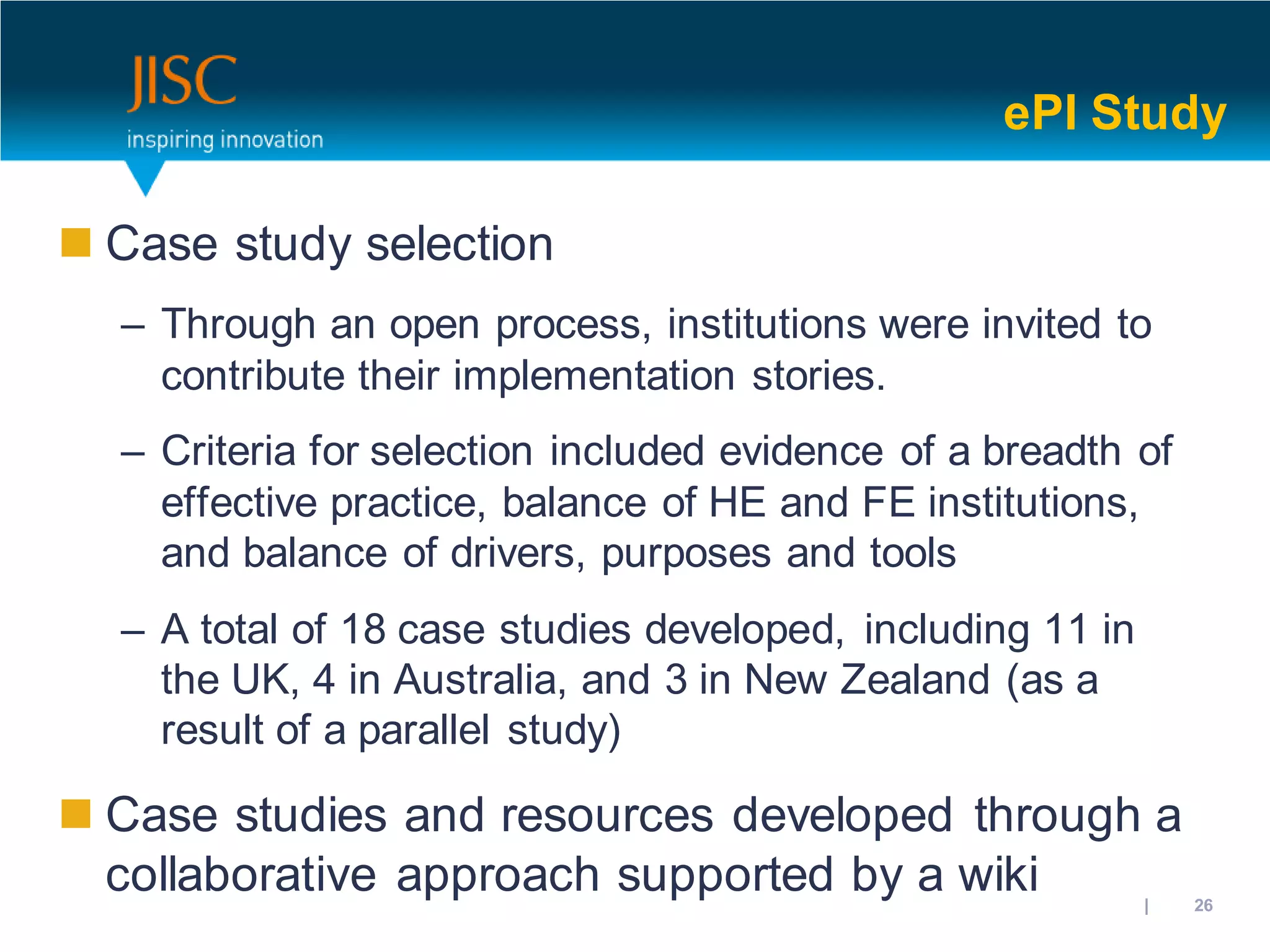 ePI Study

 Case study selection
  – Through an open process, institutions were invited to
    contribute their implementation stories.
  – Criteria for selection included evidence of a breadth of
    effective practice, balance of HE and FE institutions,
    and balance of drivers, purposes and tools
  – A total of 18 case studies developed, including 11 in
    the UK, 4 in Australia, and 3 in New Zealand (as a
    result of a parallel study)

 Case studies and resources developed through a
  collaborative approach supported by a wiki         31/10/2012 | slide 26
 