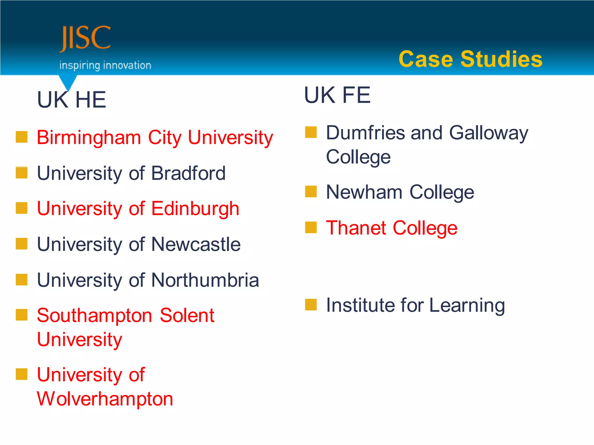 Case Studies
  UK HE                        UK FE
 Birmingham City University    Dumfries and Galloway
                                 College
 University of Bradford
                                Newham College
 University of Edinburgh
                                Thanet College
 University of Newcastle
 University of Northumbria
                                Institute for Learning
 Southampton Solent
  University
 University of
  Wolverhampton
 