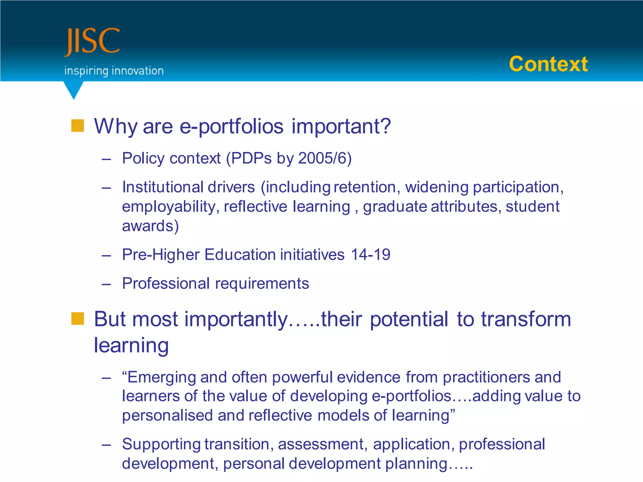 Context

 Why are e-portfolios important?
   – Policy context (PDPs by 2005/6)
   – Institutional drivers (including retention, widening participation,
     employability, reflective learning , graduate attributes, student
     awards)
   – Pre-Higher Education initiatives 14-19
   – Professional requirements

 But most importantly…..their potential to transform
  learning
   – “Emerging and often powerful evidence from practitioners and
     learners of the value of developing e-portfolios….adding value to
     personalised and reflective models of learning”
   – Supporting transition, assessment, application, professional
                                                                           3
     development, personal development planning…..
 