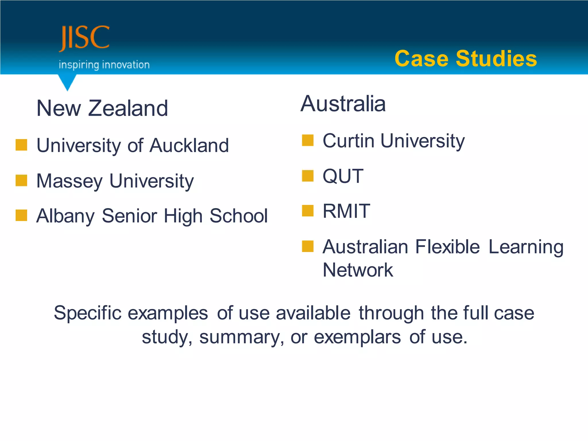 Case Studies

  New Zealand                   Australia
 University of Auckland         Curtin University

 Massey University              QUT

 Albany Senior High School      RMIT
                                 Australian Flexible Learning
                                  Network

    Specific examples of use available through the full case
              study, summary, or exemplars of use.
 