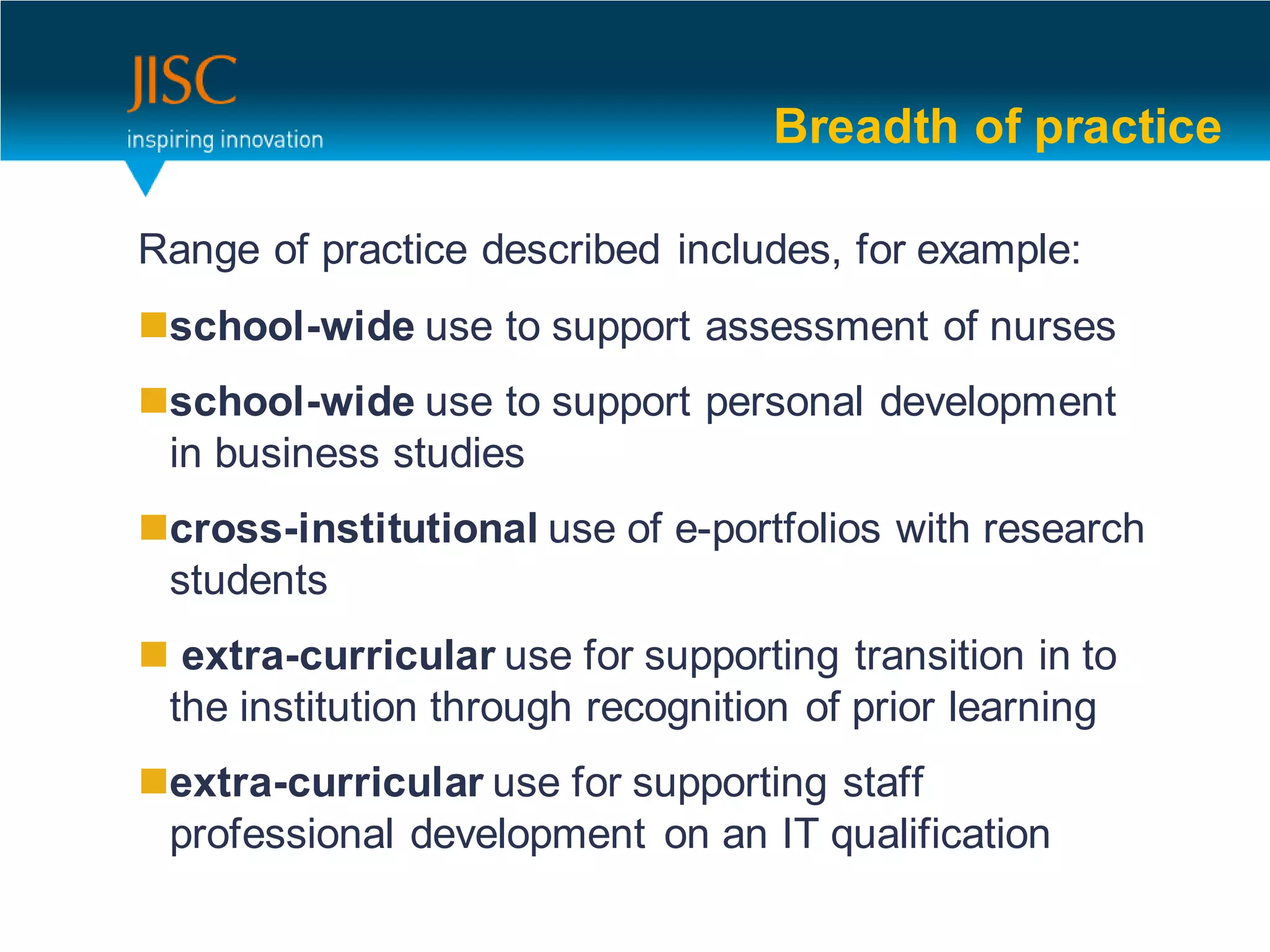 Breadth of practice

Range of practice described includes, for example:
school-wide use to support assessment of nurses
school-wide use to support personal development
 in business studies
cross-institutional use of e-portfolios with research
 students
 extra-curricular use for supporting transition in to
 the institution through recognition of prior learning
extra-curricular use for supporting staff
 professional development on an IT qualification
 