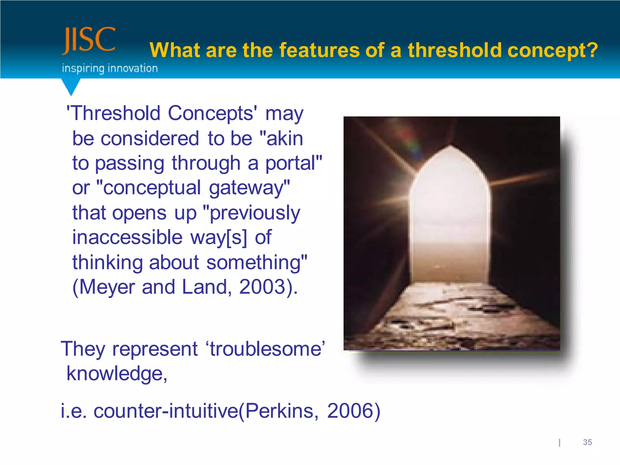 What are the features of a threshold concept?


'Threshold Concepts' may
 be considered to be "akin
 to passing through a portal"
 or "conceptual gateway"
 that opens up "previously
 inaccessible way[s] of
 thinking about something"
 (Meyer and Land, 2003).

They represent ‘troublesome’
knowledge,
i.e. counter-intuitive(Perkins, 2006)
                                              31/10/2012 | slide 35
 