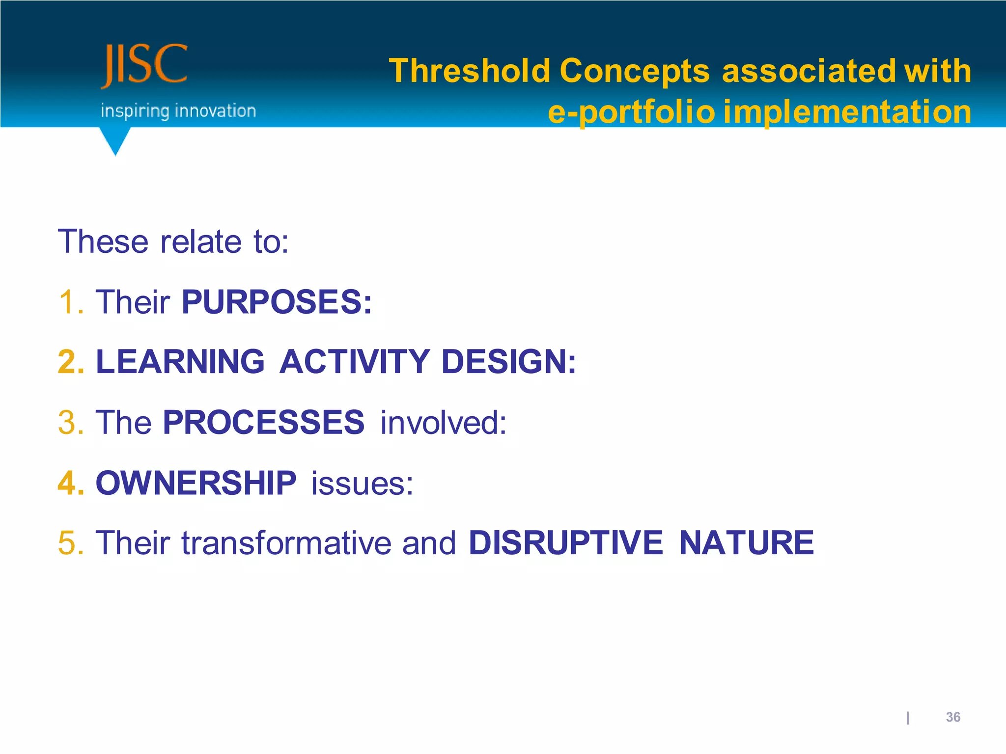 Threshold Concepts associated with
                              e-portfolio implementation


These relate to:
1. Their PURPOSES:
2. LEARNING ACTIVITY DESIGN:
3. The PROCESSES involved:
4. OWNERSHIP issues:
5. Their transformative and DISRUPTIVE NATURE



                                                31/10/2012 | slide 36
 