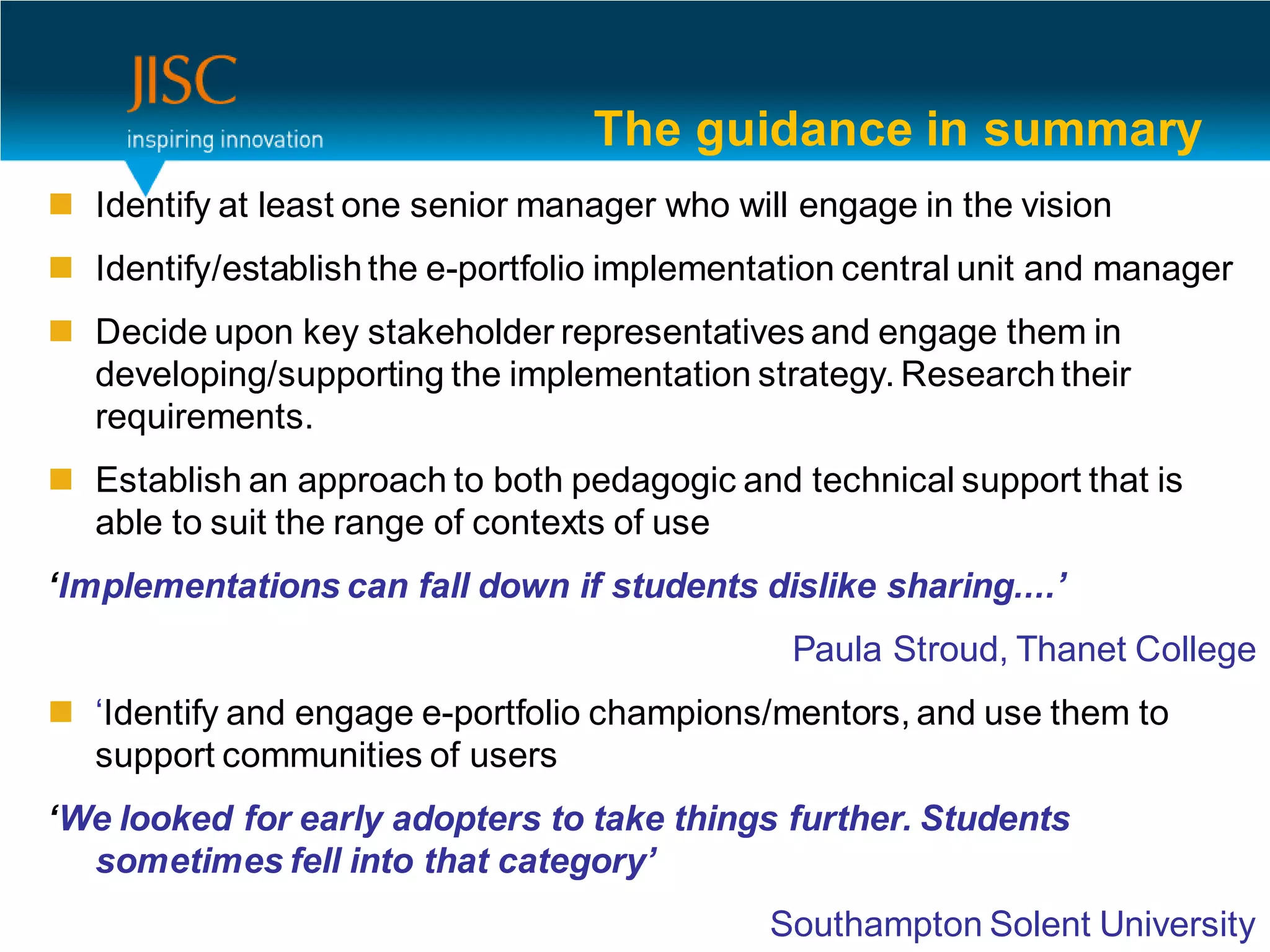 The guidance in summary
 Identify at least one senior manager who will engage in the vision
 Identify/establish the e-portfolio implementation central unit and manager
 Decide upon key stakeholder representatives and engage them in
  developing/supporting the implementation strategy. Research their
  requirements.
 Establish an approach to both pedagogic and technical support that is
  able to suit the range of contexts of use
‘Implementations can fall down if students dislike sharing....’
                                               Paula Stroud, Thanet College
 ‘Identify and engage e-portfolio champions/mentors, and use them to
  support communities of users
‘We looked for early adopters to take things further. Students
  sometimes fell into that category’
                                              Southampton Solent University
 