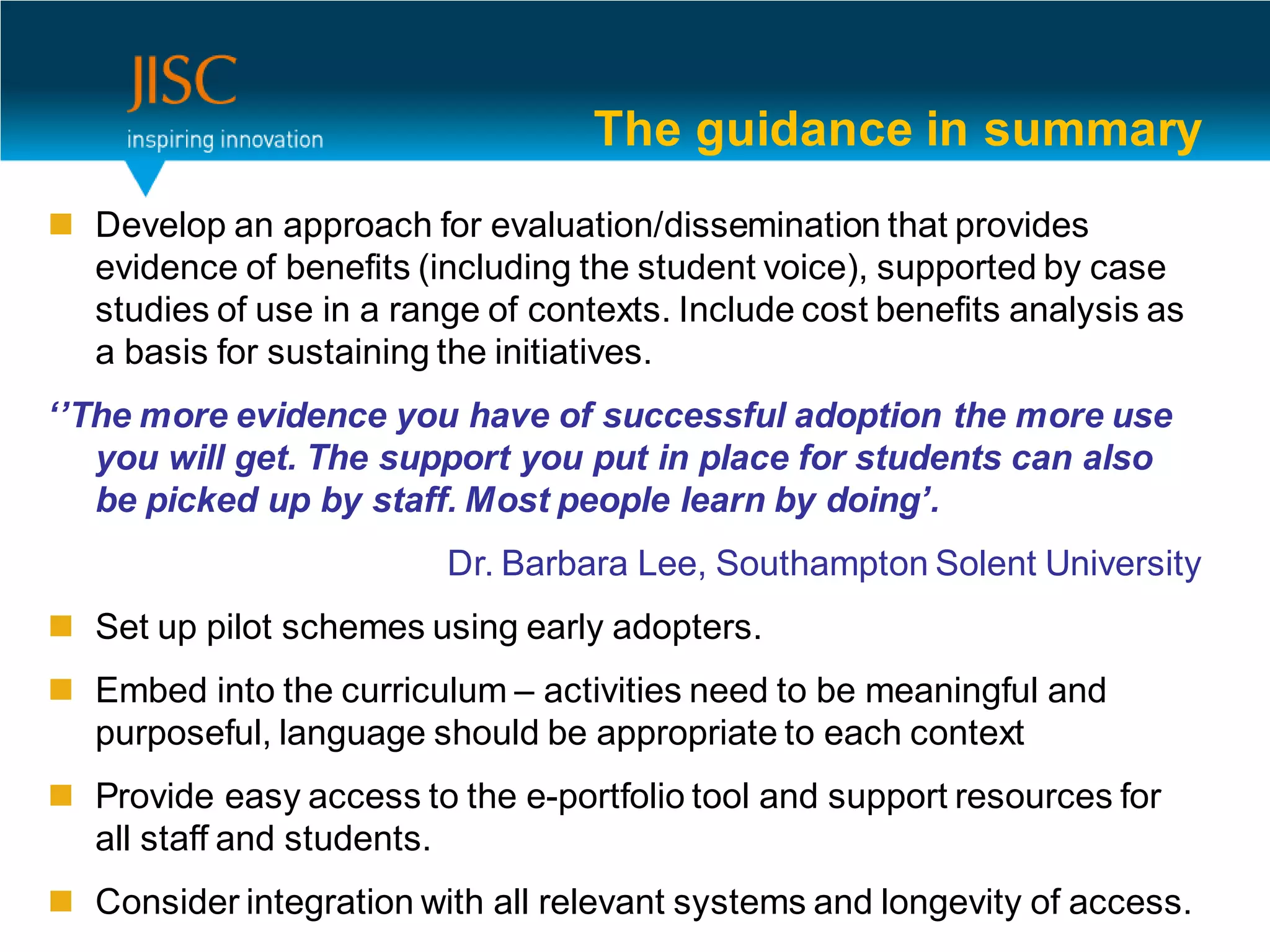 The guidance in summary
 Develop an approach for evaluation/dissemination that provides
  evidence of benefits (including the student voice), supported by case
  studies of use in a range of contexts. Include cost benefits analysis as
  a basis for sustaining the initiatives.
‘’The more evidence you have of successful adoption the more use
   you will get. The support you put in place for students can also
   be picked up by staff. Most people learn by doing’.
                          Dr. Barbara Lee, Southampton Solent University
 Set up pilot schemes using early adopters.
 Embed into the curriculum – activities need to be meaningful and
  purposeful, language should be appropriate to each context
 Provide easy access to the e-portfolio tool and support resources for
  all staff and students.
 Consider integration with all relevant systems and longevity of access.
 
