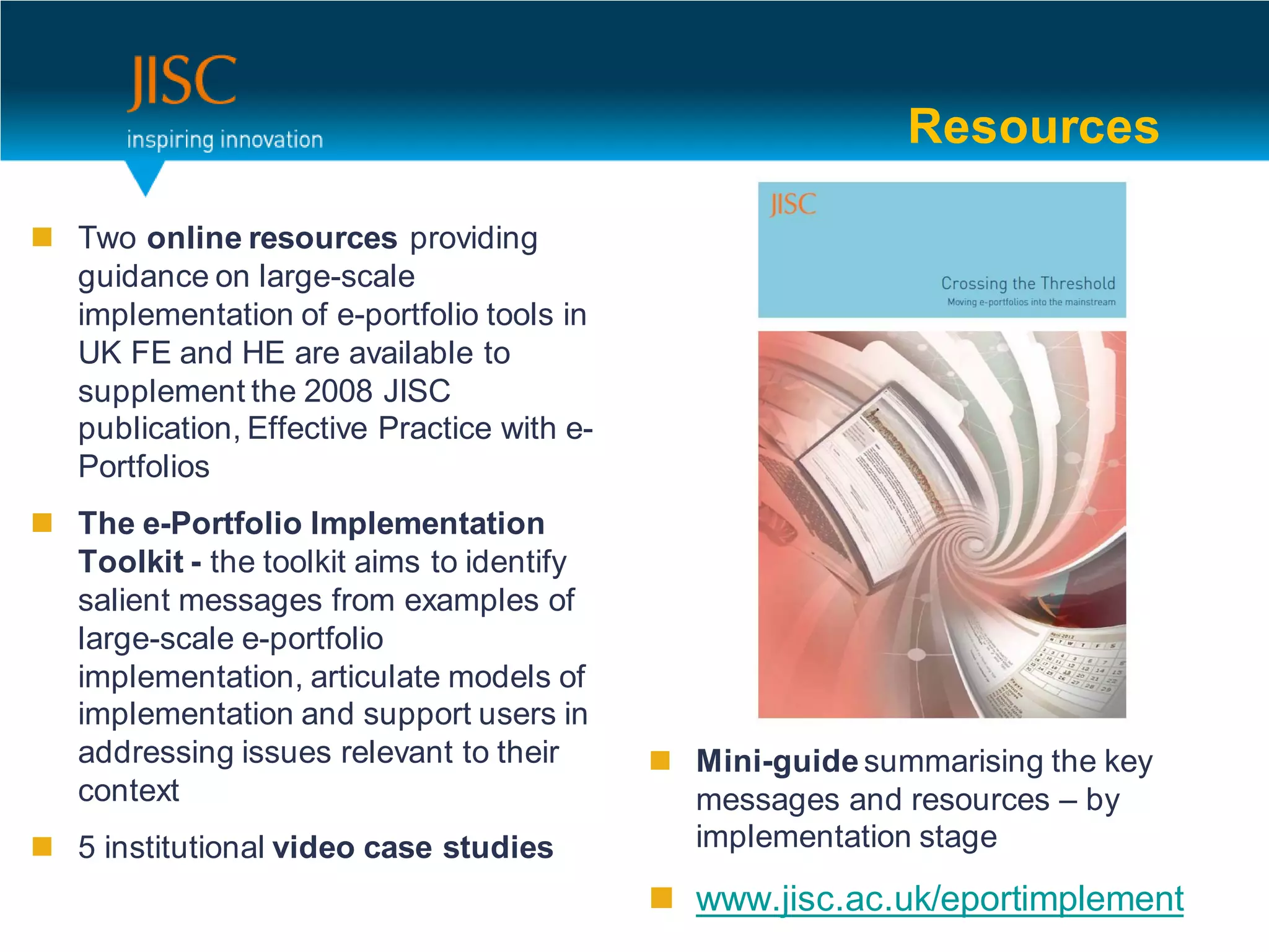 Resources

 Two online resources providing
  guidance on large-scale
  implementation of e-portfolio tools in
  UK FE and HE are available to
  supplement the 2008 JISC
  publication, Effective Practice with e-
  Portfolios
 The e-Portfolio Implementation
  Toolkit - the toolkit aims to identify
  salient messages from examples of
  large-scale e-portfolio
  implementation, articulate models of
  implementation and support users in
  addressing issues relevant to their        Mini-guide summarising the key
  context                                     messages and resources – by
 5 institutional video case studies          implementation stage

                                             www.jisc.ac.uk/eportimplement
 