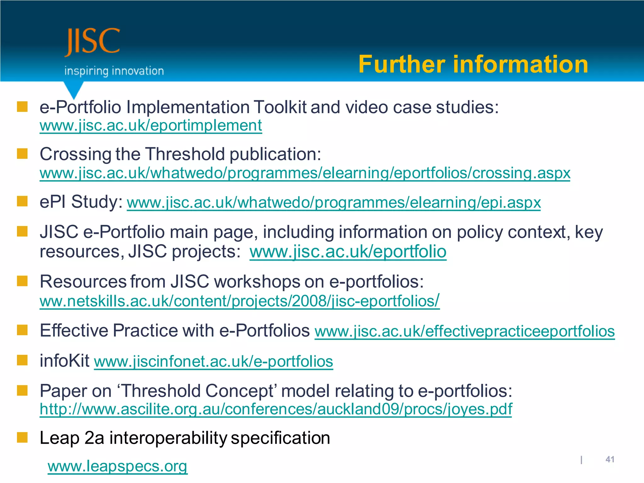 Further information
 e-Portfolio Implementation Toolkit and video case studies:
   www.jisc.ac.uk/eportimplement
 Crossing the Threshold publication:
   www.jisc.ac.uk/whatwedo/programmes/elearning/eportfolios/crossing.aspx
 ePI Study: www.jisc.ac.uk/whatwedo/programmes/elearning/epi.aspx
 JISC e-Portfolio main page, including information on policy context, key
  resources, JISC projects: www.jisc.ac.uk/eportfolio
 Resources from JISC workshops on e-portfolios:
   ww.netskills.ac.uk/content/projects/2008/jisc-eportfolios/
 Effective Practice with e-Portfolios www.jisc.ac.uk/effectivepracticeeportfolios
 infoKit www.jiscinfonet.ac.uk/e-portfolios
 Paper on ‘Threshold Concept’ model relating to e-portfolios:
   http://www.ascilite.org.au/conferences/auckland09/procs/joyes.pdf
 Leap 2a interoperability specification
                                                                       31/10/2012 | slide 41
    www.leapspecs.org
 