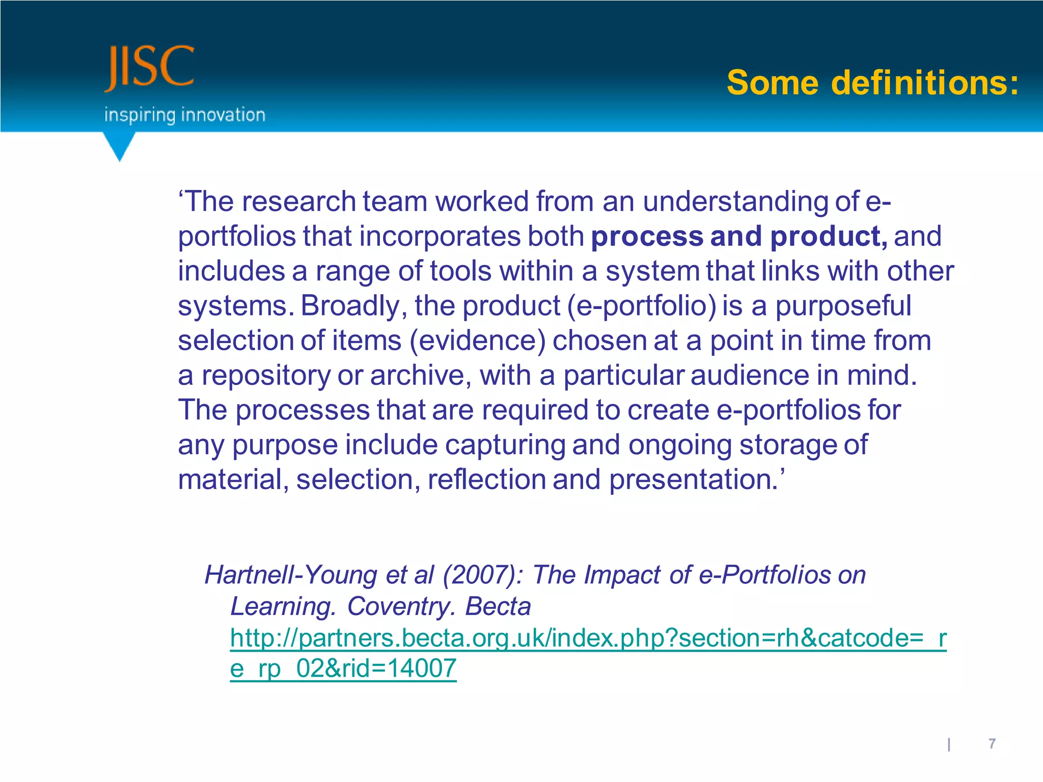 Some definitions:


‘The research team worked from an understanding of e-
portfolios that incorporates both process and product, and
includes a range of tools within a system that links with other
systems. Broadly, the product (e-portfolio) is a purposeful
selection of items (evidence) chosen at a point in time from
a repository or archive, with a particular audience in mind.
The processes that are required to create e-portfolios for
any purpose include capturing and ongoing storage of
material, selection, reflection and presentation.’


  Hartnell-Young et al (2007): The Impact of e-Portfolios on
    Learning. Coventry. Becta
    http://partners.becta.org.uk/index.php?section=rh&catcode=_r
    e_rp_02&rid=14007

                                                         31/10/2012 | slide 7
 