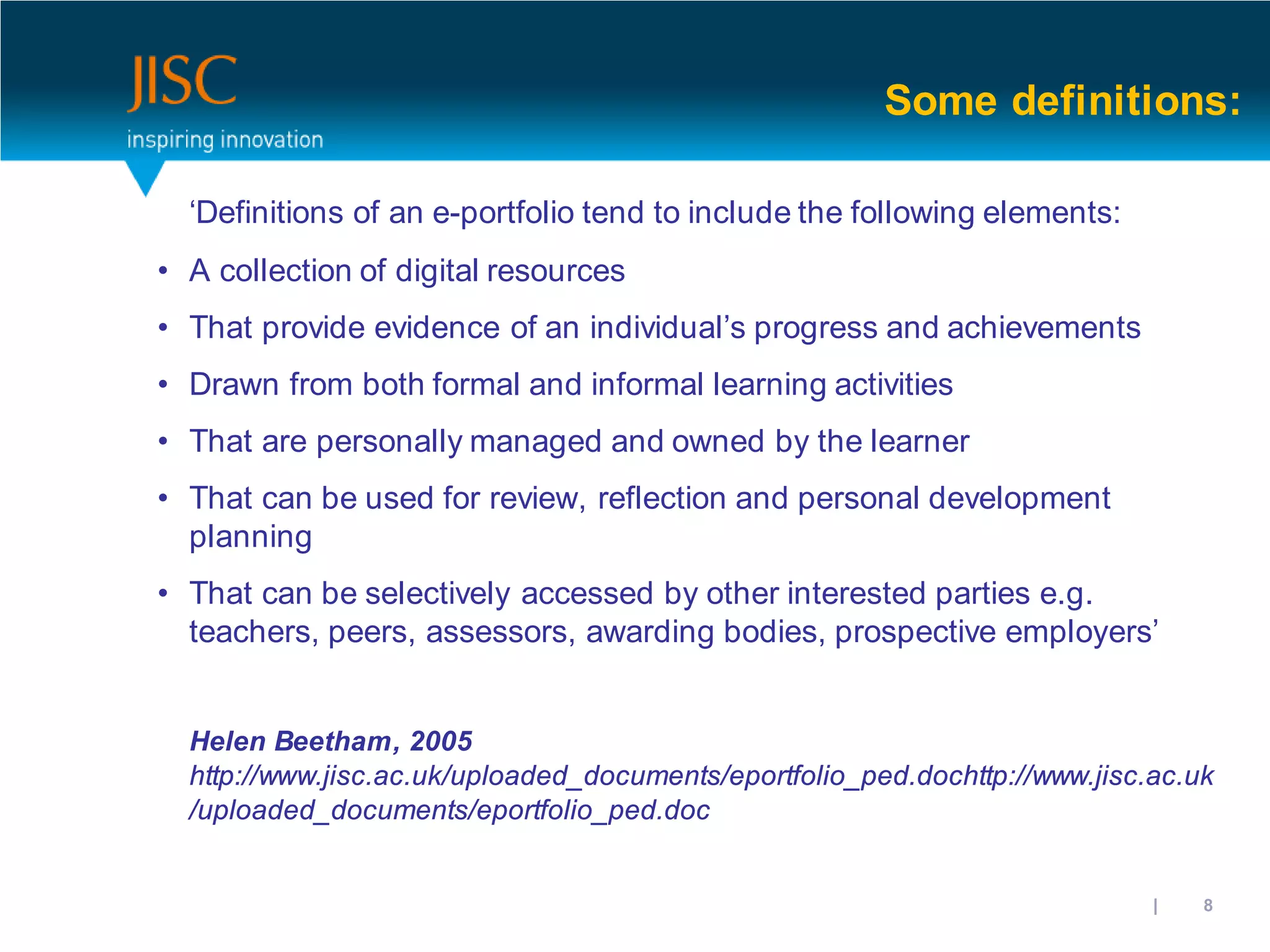 Some definitions:

  ‘Definitions of an e-portfolio tend to include the following elements:
• A collection of digital resources
• That provide evidence of an individual’s progress and achievements
• Drawn from both formal and informal learning activities
• That are personally managed and owned by the learner
• That can be used for review, reflection and personal development
  planning
• That can be selectively accessed by other interested parties e.g.
  teachers, peers, assessors, awarding bodies, prospective employers’


  Helen Beetham, 2005
  http://www.jisc.ac.uk/uploaded_documents/eportfolio_ped.dochttp://www.jisc.ac.uk
  /uploaded_documents/eportfolio_ped.doc


                                                                      31/10/2012 | slide 8
 