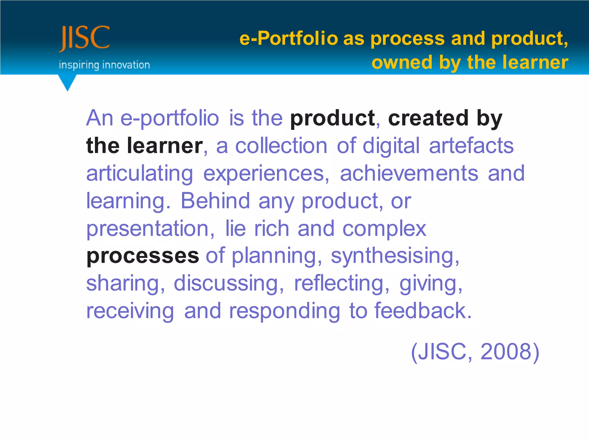 e-Portfolio as process and product,
                               owned by the learner

An e-portfolio is the product, created by
the learner, a collection of digital artefacts
articulating experiences, achievements and
learning. Behind any product, or
presentation, lie rich and complex
processes of planning, synthesising,
sharing, discussing, reflecting, giving,
receiving and responding to feedback.
                                  (JISC, 2008)

                                                 9
 
