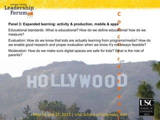 May 16 and 17, 2011 | USC School of Cinematic Arts
C
o
n
c
u
r
r
e
n
t
P
a
n
e
Panel 3: Expanded learning: activity & production, mobile & apps
Educational standards: What is educational? How do we define educational/ how do we
measure?
Evaluation: How do we know that kids are actually learning from programs/media? How do
we enable good research and proper evaluation when we know it’s not always feasible?
Moderation: How do we make sure digital spaces are safe for kids? What is the role of
parents?
 