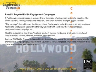 May 16 and 17, 2011 | USC School of Cinematic Arts
C
o
n
c
u
r
r
e
n
t
P
a
n
e
Panel 5: Targeted Public Engagement Campaigns
A Public awareness campaign is a must. One of the major efforts we can undertake to get us (the
whole country) “rowing in the same direction.” This topic warrants a longer, bigger session!
“The message” that addresses the literacy crises: Find a way to make 4h grade crisis into a national
health and safety issue. Deal with it the way we dealt with seatbelts, the H1N1 campaign,
designated driver campaign, etc.
Plan the campaign so that it has “multiple touches” e.g. use media, use print, use events, hand-
outs at movies, schools, libraries, web sites, news releases.
And one GIVEAWAY: Engage Hollywood (both film and TV) by asking for permission to use popular
characters in campaigns (e.g. Russell from Up, Wall-E, Tron, SpongeBob. Praise the owners of these
characters for doing well by doing good.
 