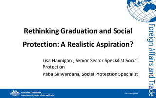 Rethinking Graduation and Social

Protection: A Realistic Aspiration?
Lisa Hannigan , Senior Sector Specialist Social
Protection
Paba Siriwardana, Social Protection Specialist

 