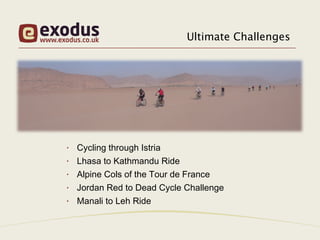 Ultimate Challenges




•   Cycling through Istria
•   Lhasa to Kathmandu Ride
•   Alpine Cols of the Tour de France
•   Jordan Red to Dead Cycle Challenge
•   Manali to Leh Ride
 
